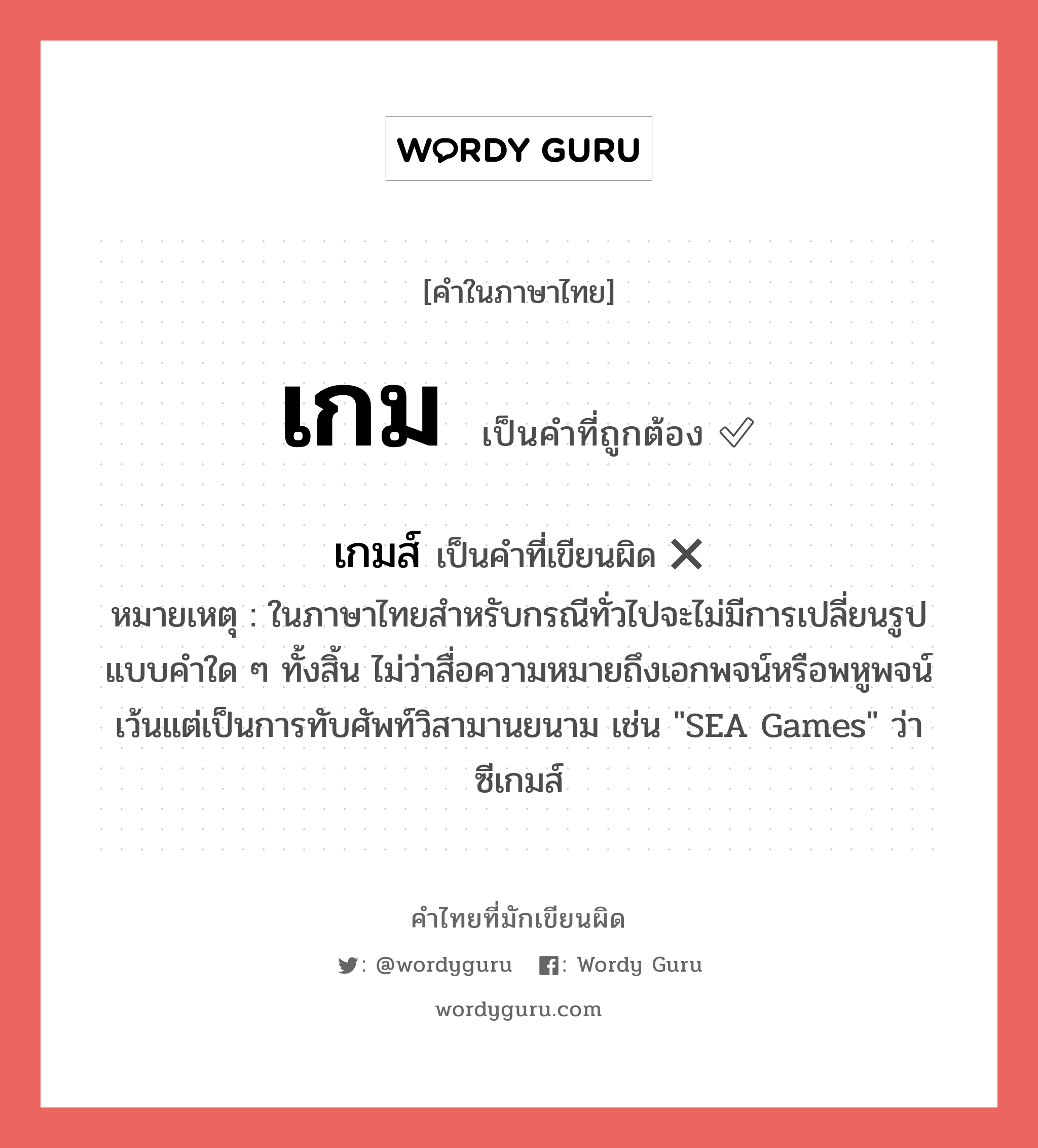 เกม หรือ เกมส์ เขียนยังไง? คำไหนเขียนถูก?, คำในภาษาไทยที่มักเขียนผิด เกม คำที่ผิด ❌ เกมส์ หมายเหตุ ในภาษาไทยสำหรับกรณีทั่วไปจะไม่มีการเปลี่ยนรูปแบบคำใด ๆ ทั้งสิ้น ไม่ว่าสื่อความหมายถึงเอกพจน์หรือพหูพจน์ เว้นแต่เป็นการทับศัพท์วิสามานยนาม เช่น &#34;SEA Games&#34; ว่า ซีเกมส์