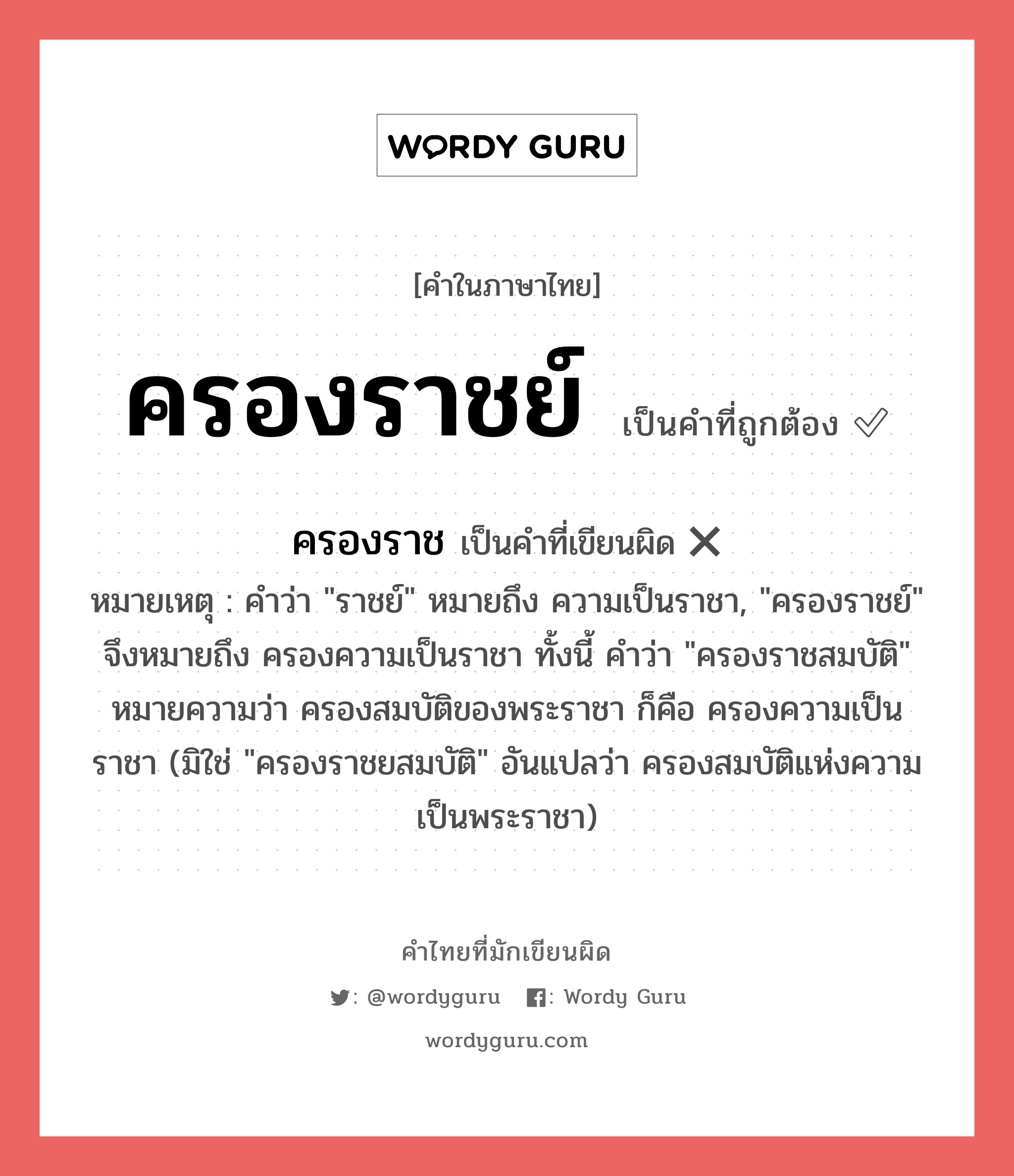 ครองราชย์ หรือ ครองราช เขียนยังไง? คำไหนเขียนถูก?, คำในภาษาไทยที่มักเขียนผิด ครองราชย์ คำที่ผิด ❌ ครองราช หมายเหตุ คำว่า &#34;ราชย์&#34; หมายถึง ความเป็นราชา, &#34;ครองราชย์&#34; จึงหมายถึง ครองความเป็นราชา ทั้งนี้ คำว่า &#34;ครองราชสมบัติ&#34; หมายความว่า ครองสมบัติของพระราชา ก็คือ ครองความเป็นราชา (มิใช่ &#34;ครองราชยสมบัติ&#34; อันแปลว่า ครองสมบัติแห่งความเป็นพระราชา)