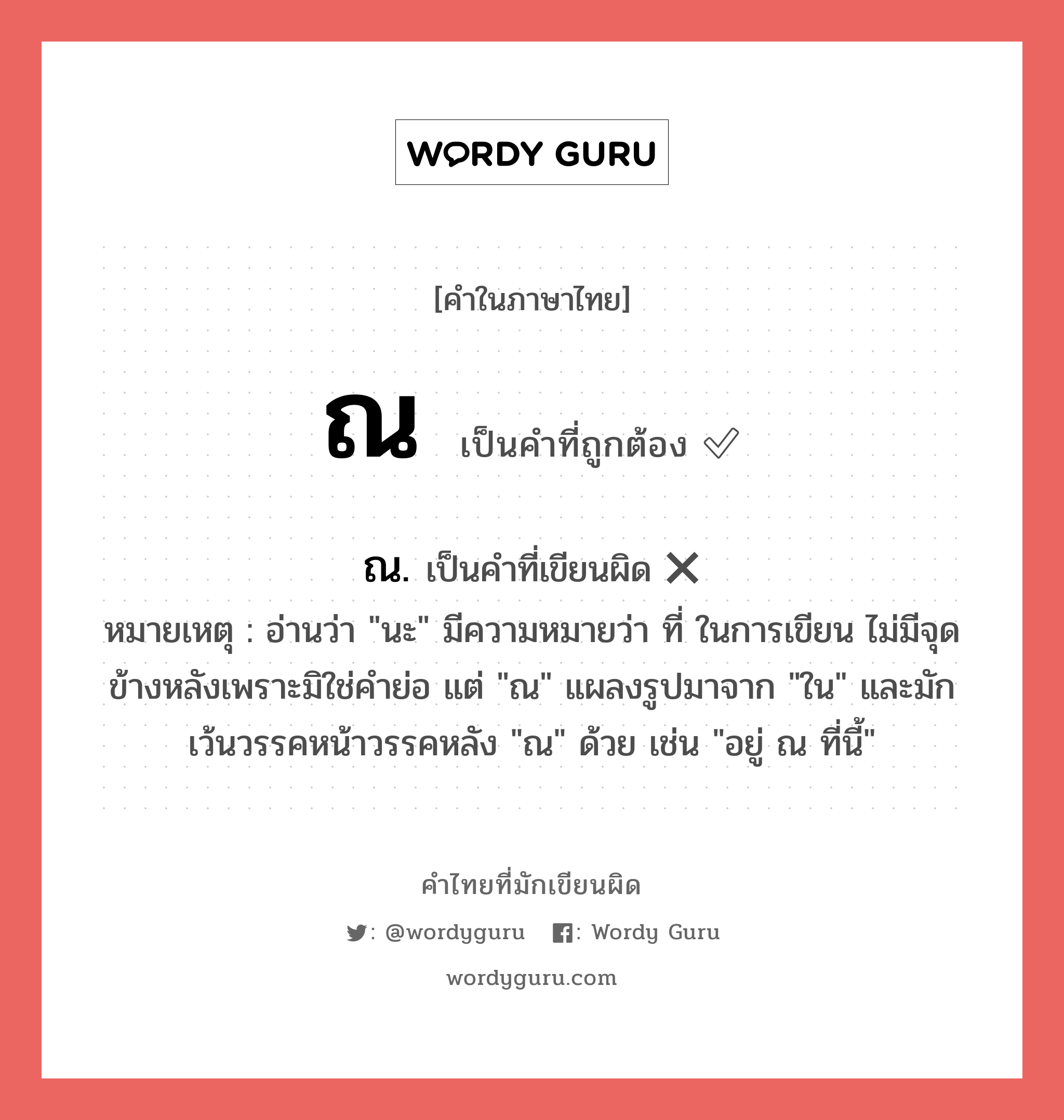 ณ หรือ ณ. เขียนยังไง? คำไหนเขียนถูก?, คำในภาษาไทยที่มักเขียนผิด ณ คำที่ผิด ❌ ณ. หมายเหตุ อ่านว่า &#34;นะ&#34; มีความหมายว่า ที่ ในการเขียน ไม่มีจุดข้างหลังเพราะมิใช่คำย่อ แต่ &#34;ณ&#34; แผลงรูปมาจาก &#34;ใน&#34; และมักเว้นวรรคหน้าวรรคหลัง &#34;ณ&#34; ด้วย เช่น &#34;อยู่ ณ ที่นี้&#34;