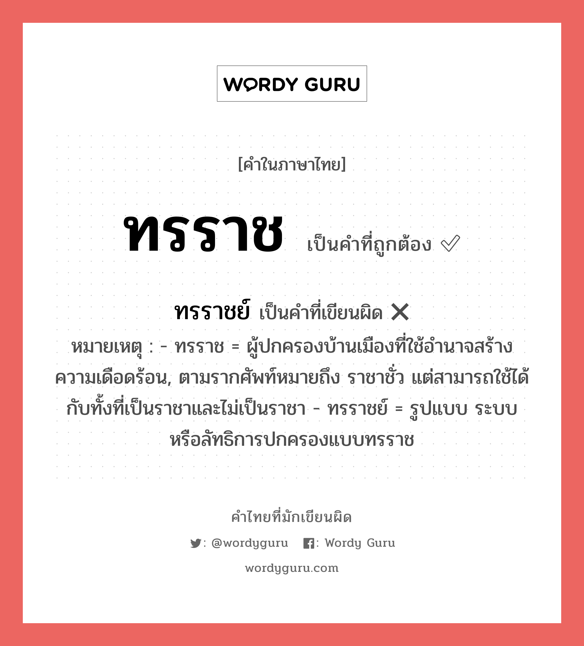 ทรราช หรือ ทรราชย์ เขียนยังไง? คำไหนเขียนถูก?, คำในภาษาไทยที่มักเขียนผิด ทรราช คำที่ผิด ❌ ทรราชย์ หมายเหตุ - ทรราช = ผู้ปกครองบ้านเมืองที่ใช้อำนาจสร้างความเดือดร้อน, ตามรากศัพท์หมายถึง ราชาชั่ว แต่สามารถใช้ได้กับทั้งที่เป็นราชาและไม่เป็นราชา - ทรราชย์ = รูปแบบ ระบบ หรือลัทธิการปกครองแบบทรราช