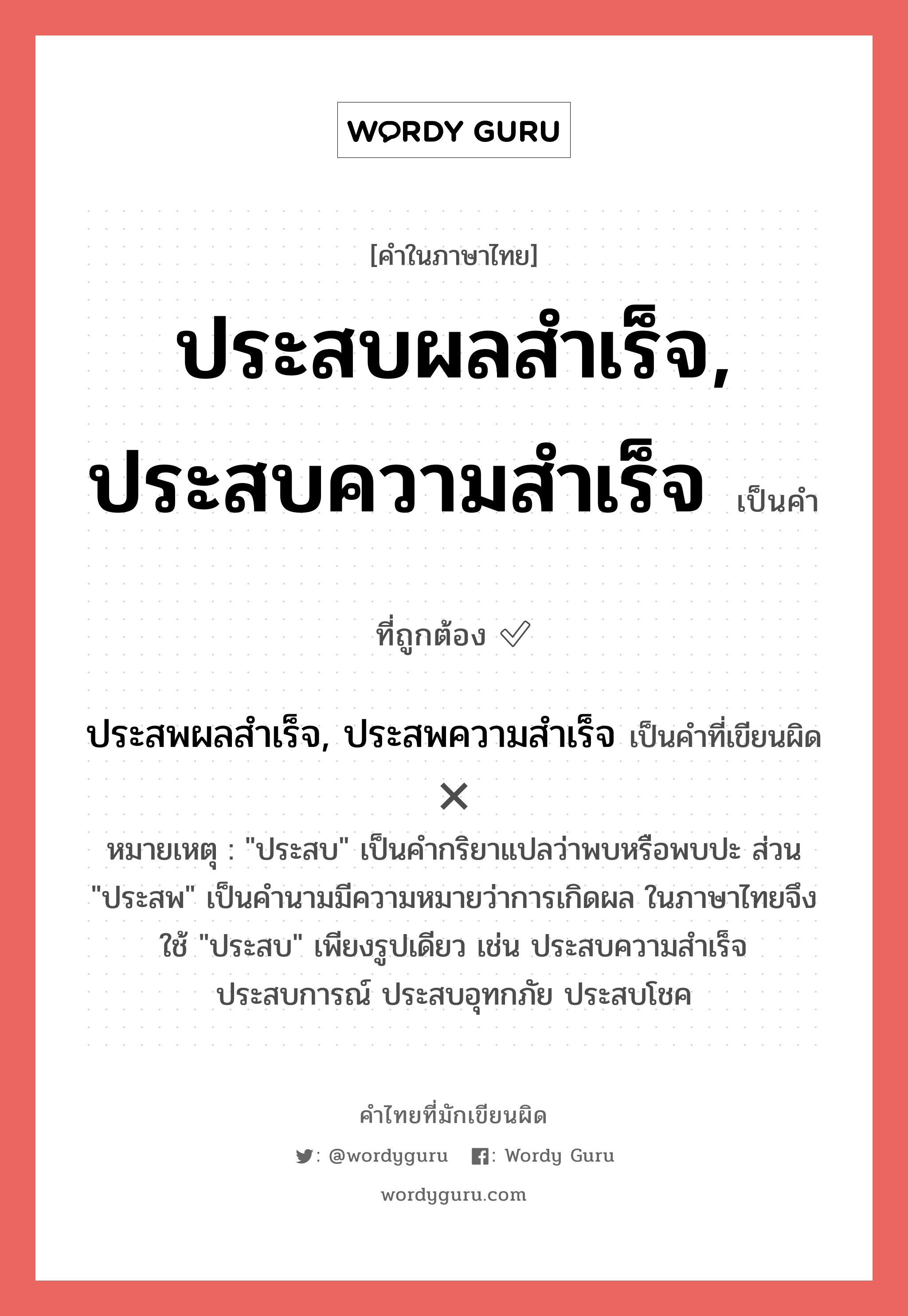 ประสบผลสำเร็จ, ประสบความสำเร็จ หรือ ประสพผลสำเร็จ, ประสพความสำเร็จ เขียนยังไง? คำไหนเขียนถูก?, คำในภาษาไทยที่มักเขียนผิด ประสบผลสำเร็จ, ประสบความสำเร็จ คำที่ผิด ❌ ประสพผลสำเร็จ, ประสพความสำเร็จ หมายเหตุ &#34;ประสบ&#34; เป็นคำกริยาแปลว่าพบหรือพบปะ ส่วน &#34;ประสพ&#34; เป็นคำนามมีความหมายว่าการเกิดผล ในภาษาไทยจึงใช้ &#34;ประสบ&#34; เพียงรูปเดียว เช่น ประสบความสำเร็จ ประสบการณ์ ประสบอุทกภัย ประสบโชค