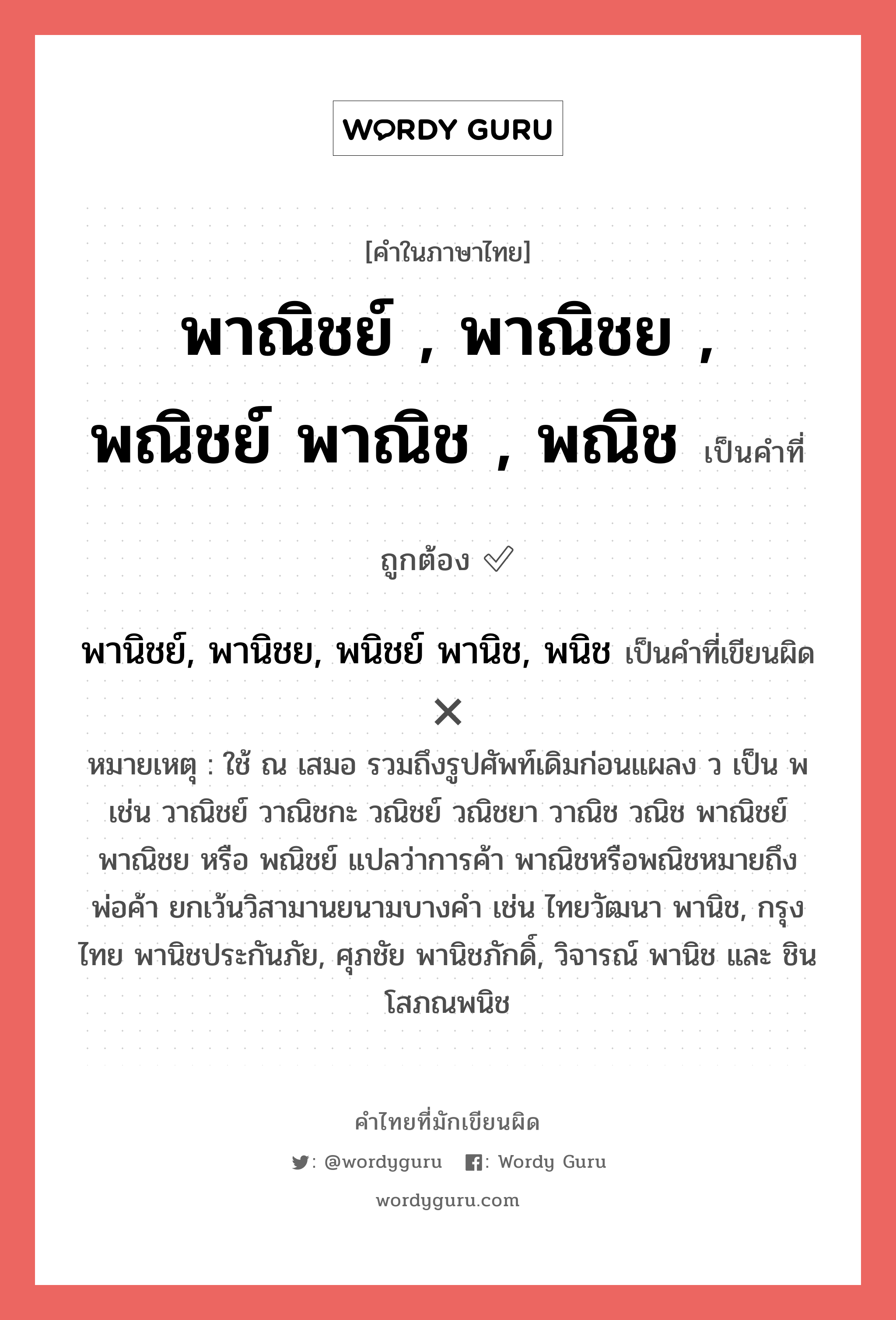 พาณิชย์ , พาณิชย , พณิชย์ พาณิช , พณิช หรือ พานิชย์, พานิชย, พนิชย์ พานิช, พนิช เขียนยังไง? คำไหนเขียนถูก?, คำในภาษาไทยที่มักเขียนผิด พาณิชย์ , พาณิชย , พณิชย์ พาณิช , พณิช คำที่ผิด ❌ พานิชย์, พานิชย, พนิชย์ พานิช, พนิช หมายเหตุ ใช้ ณ เสมอ รวมถึงรูปศัพท์เดิมก่อนแผลง ว เป็น พ เช่น วาณิชย์ วาณิชกะ วณิชย์ วณิชยา วาณิช วณิช พาณิชย์ พาณิชย หรือ พณิชย์ แปลว่าการค้า พาณิชหรือพณิชหมายถึงพ่อค้า ยกเว้นวิสามานยนามบางคำ เช่น ไทยวัฒนา พานิช, กรุงไทย พานิชประกันภัย, ศุภชัย พานิชภักดิ์, วิจารณ์ พานิช และ ชิน โสภณพนิช