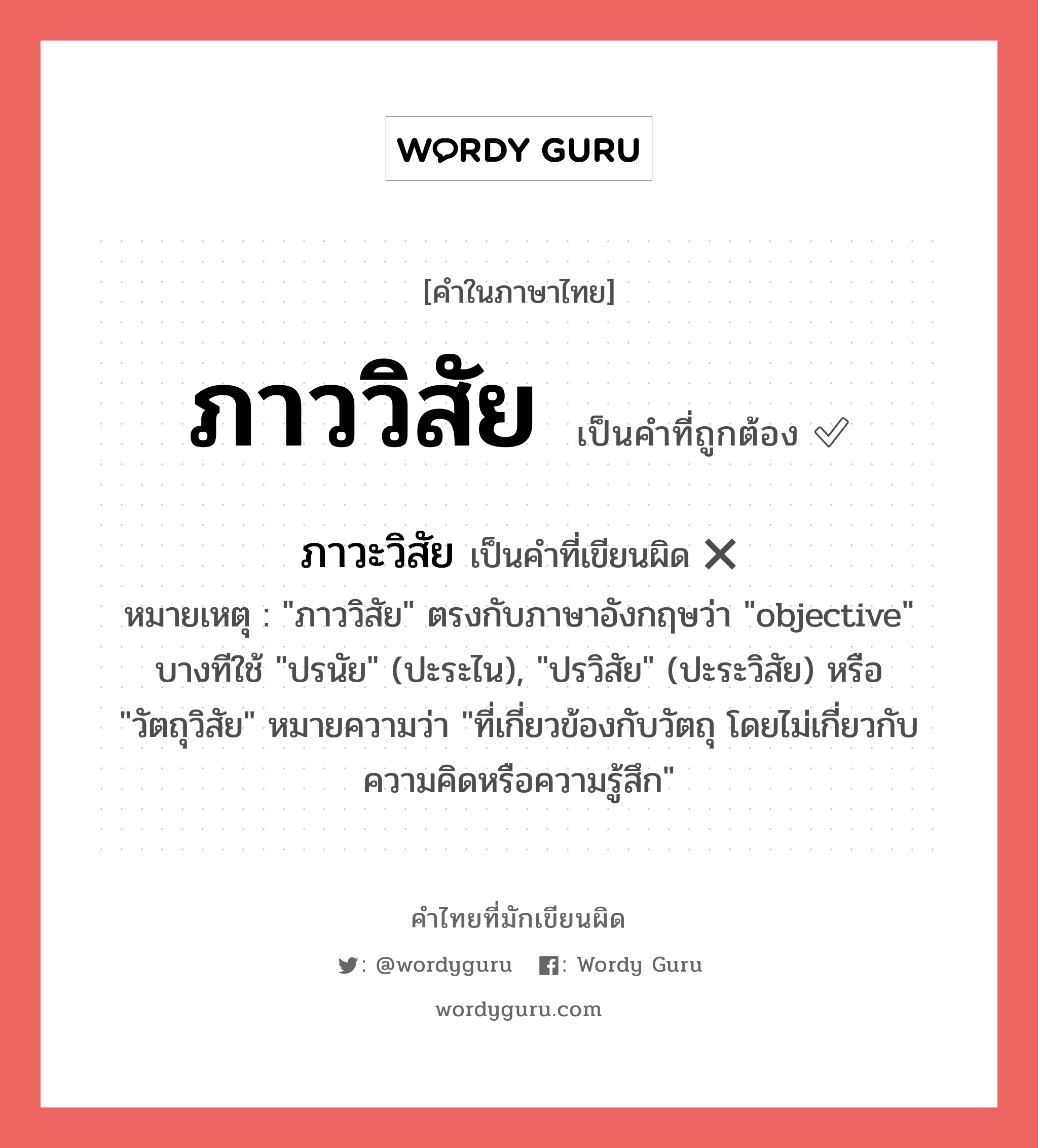 ภาววิสัย หรือ ภาวะวิสัย เขียนยังไง? คำไหนเขียนถูก?, คำในภาษาไทยที่มักเขียนผิด ภาววิสัย คำที่ผิด ❌ ภาวะวิสัย หมายเหตุ &#34;ภาววิสัย&#34; ตรงกับภาษาอังกฤษว่า &#34;objective&#34; บางทีใช้ &#34;ปรนัย&#34; (ปะระไน), &#34;ปรวิสัย&#34; (ปะระวิสัย) หรือ &#34;วัตถุวิสัย&#34; หมายความว่า &#34;ที่เกี่ยวข้องกับวัตถุ โดยไม่เกี่ยวกับความคิดหรือความรู้สึก&#34;