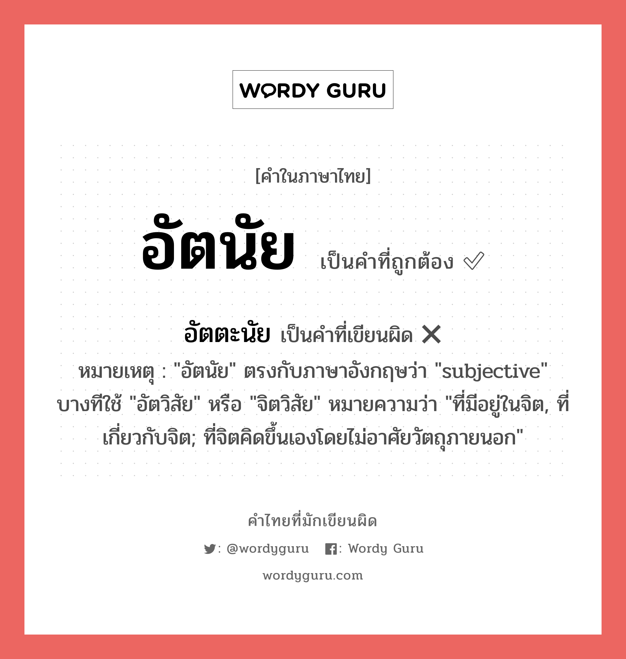 อัตนัย หรือ อัตตะนัย เขียนยังไง? คำไหนเขียนถูก?, คำในภาษาไทยที่มักเขียนผิด อัตนัย คำที่ผิด ❌ อัตตะนัย หมายเหตุ &#34;อัตนัย&#34; ตรงกับภาษาอังกฤษว่า &#34;subjective&#34; บางทีใช้ &#34;อัตวิสัย&#34; หรือ &#34;จิตวิสัย&#34; หมายความว่า &#34;ที่มีอยู่ในจิต, ที่เกี่ยวกับจิต; ที่จิตคิดขึ้นเองโดยไม่อาศัยวัตถุภายนอก&#34;